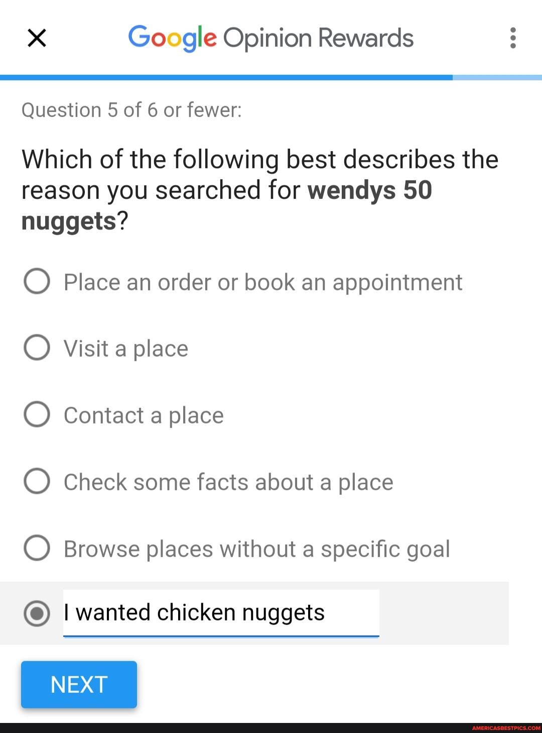Google Opinion Rewards
Question 5 of 6 or fewer:
Which of the following best describes the reason you searched for wendys 50 nuggets?
Place an order or book an appointment
Visit a place
Contact a place
Check some facts about a place
Browse places without a specific goal
I wanted chicken nuggets
NEXT