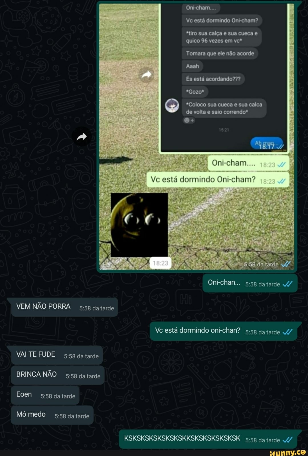 Om
Vc está dormindo Oni-cham?
*tiro sua calça e sua cueca e quico 96 vezes em vc*
Tomara que ele não acorde
Aaah
És está acordando???
*Gozo*
*Coloco sua cueca e sua calca de volta e saio correndo*
Oni-cham
Vc está dormindo Oni-cham?
Oni-chan... datarde v/
VEM NÃO PORRA da tarde
Ve está dormindo oni-chan? 5.5g da tarde /
VAI TE FUDE da tarde
BRINCA NÃO da tarde
Eoen datarde
Mó medo da tarde
KSKSKSKSKSKSKSKKSKSKSKSKSKSK da tarde "4/