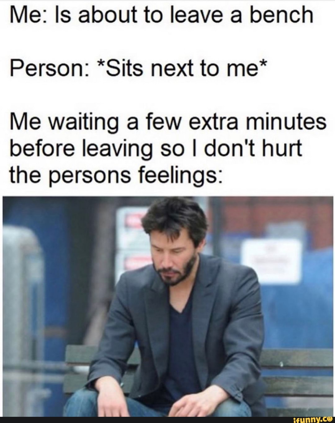 Me: Is about to leave a bench
Person: *Sits next to me*
Me waiting a few extra minutes
before leaving so I don't hurt
the persons feelings: