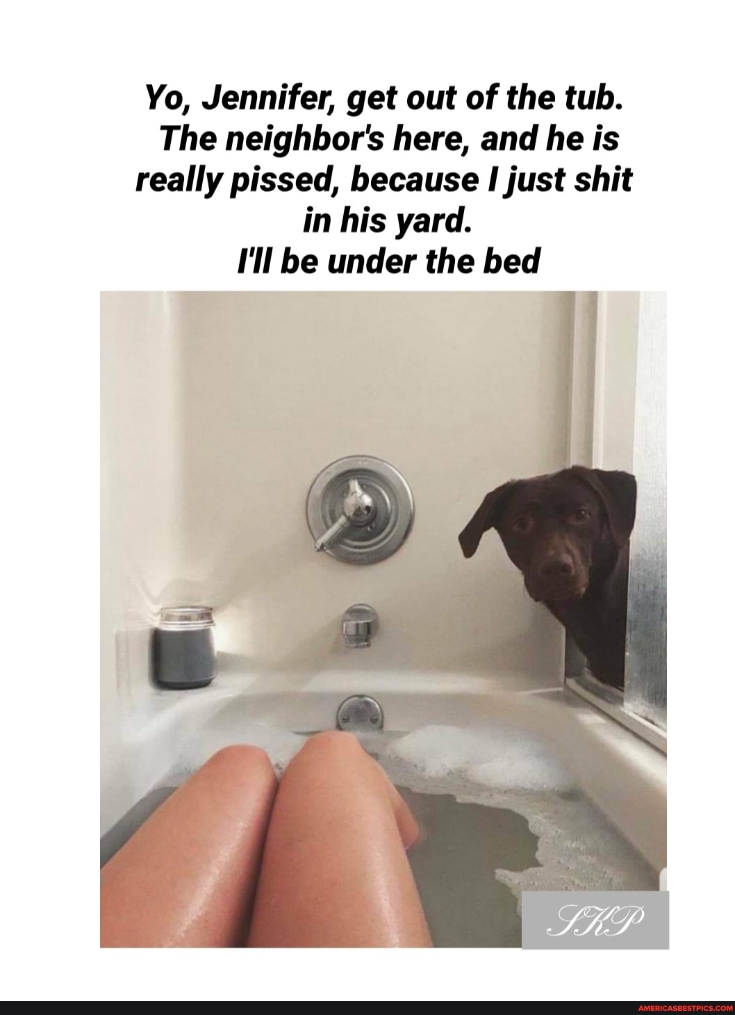 Yo, Jennifer, get out of the tub.
The neighbor's here, and he is really pissed, because I just shit in his yard.
I'll be under the bed
an