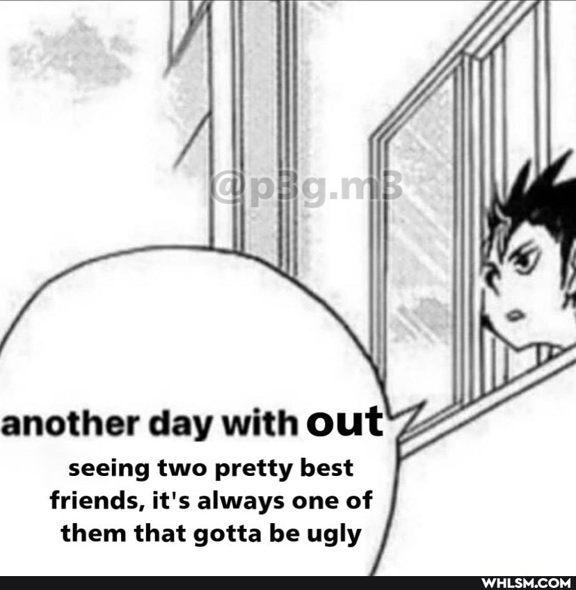 another day with out seeing two pretty best
friends, it's always one of them that gotta be ugly
