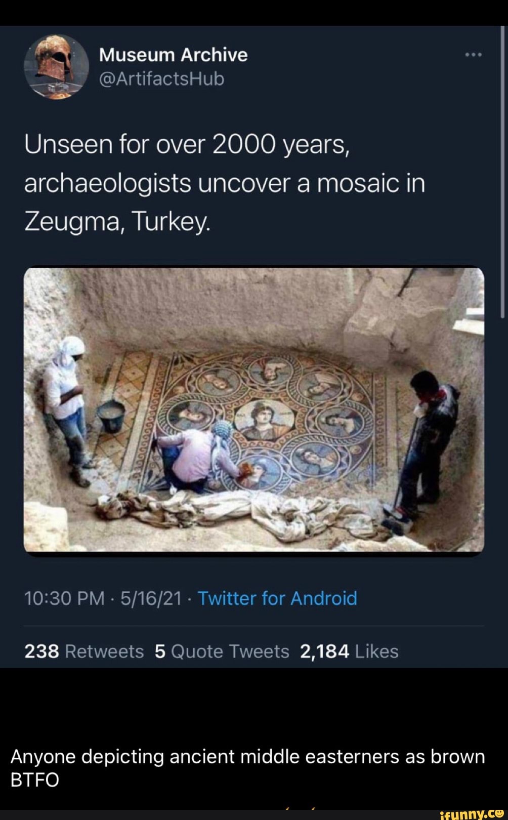 Museum Archive
@ArtifactsHub
Unseen for over 2000 years, archaeologists uncover a mosaic in
Zeugma, Turkey.
PM - - Twitter for Android
Anyone depicting ancient middle easterners as brown
BTFO