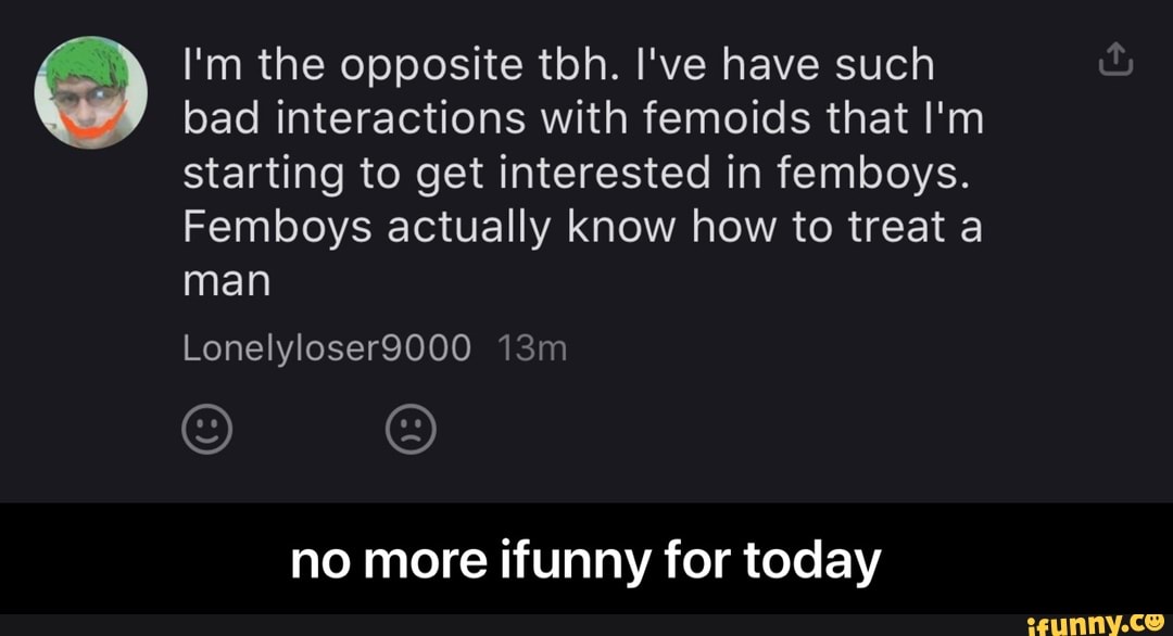 I'm the opposite tbh. I've have such
bad interactions with femoids that I'm
starting to get interested in femboys.
Femboys actually know how to treat a
no more ifunny for today - no more ifunny for today