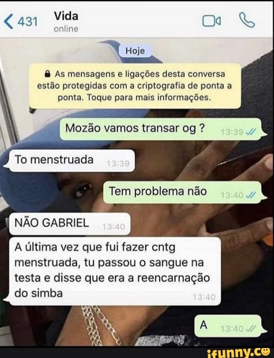 Mida (Da &
onlin!
Hoje
& As mensagens e ligações desta conversa estão protegidas com a criptografia de ponta a ponta. Toque para mais informações.
Mozão vamos transar
To menstruada I
Tem problema não
NÃO GABRIEL
A última vez que fui fazer cntg menstruada, tu passou o sangue na testa e disse que era a reencarnação do simba
