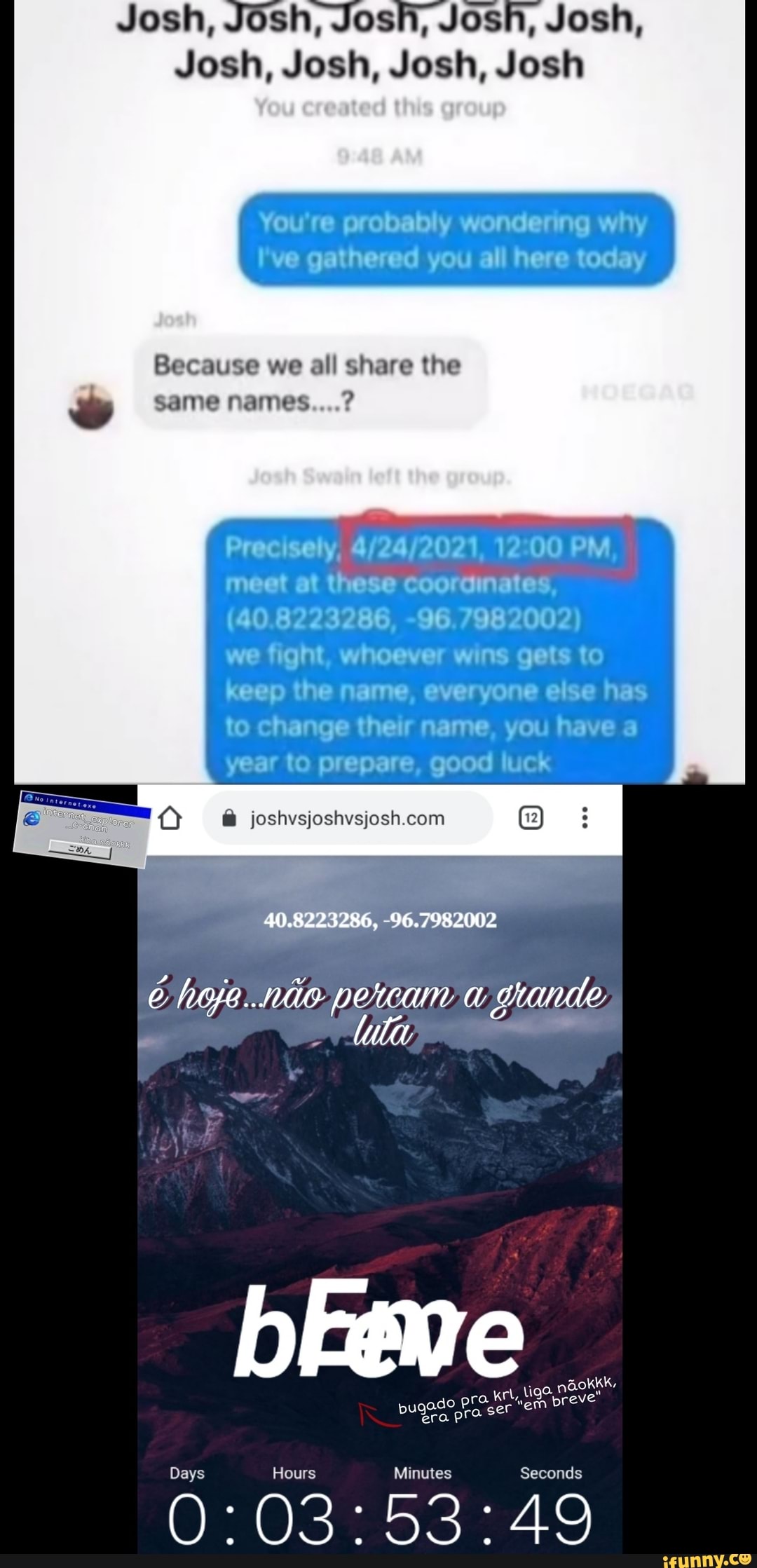 Josh, Josh, Josh, Josh
You're probably wondering why
I've gathered you all here today
Because we all share the
same names....?
Precisely, PM, meet at these coorginates,
(40.8223286, -96.7982002)
we fight, whoever wins gets to keep the name, everyone eiise has to change their name, you have a year to prepare, good luck
(2)
40.8223286, -96.7982002
li.
b Eeme ger era PP Days Hours Minutes Seconds
O: