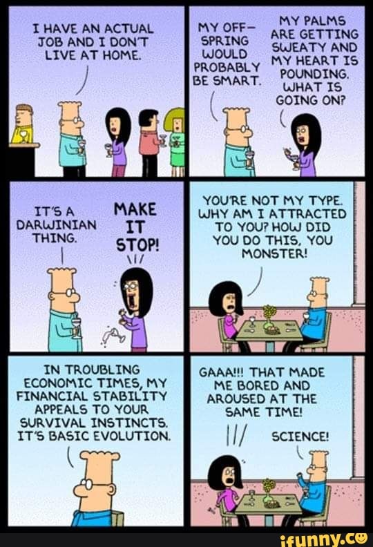 IT’S A MAKE
DARwlNIAN IT
““Nº-
STOP!
IN TROUBLING
ECONOMIC TIMES, MY
FINANCIAL STABILITY
APPEALS T0 VOUR
PDUNDING,
WHAT IS
GOING ON?
BE SMART
YOU‘RE NOT MY TYPE.
UH‘! AM I ATTRACTED
T0 YOU? HOU DID
YOU DO THIS. YOU
MONSTER!
GAAN'! THAT MADE
ME BORED AND
AROUSED AT THE
SAME TIME!