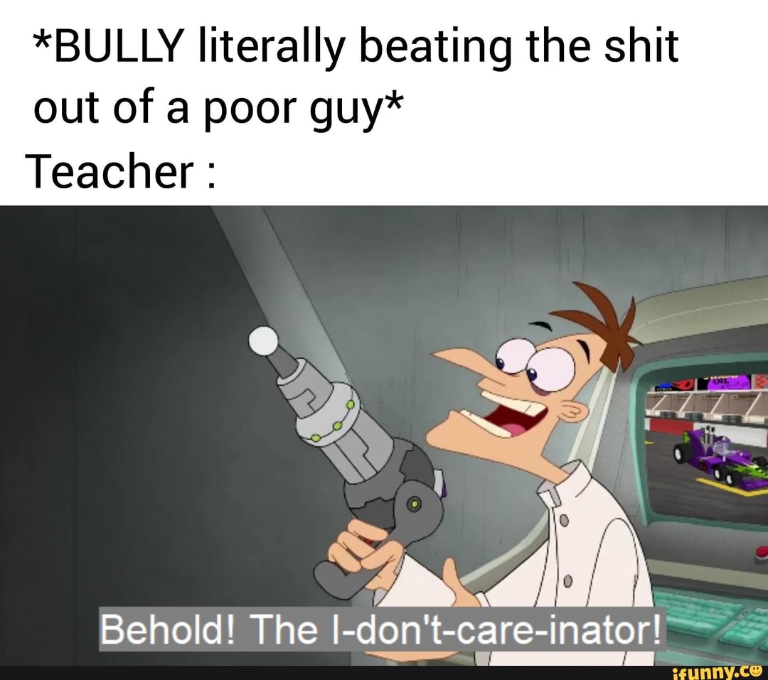 *BULLY literally beating the shit
out of a poor guy*
Teacher 50 N
Behold! The I-don't-care-inator!