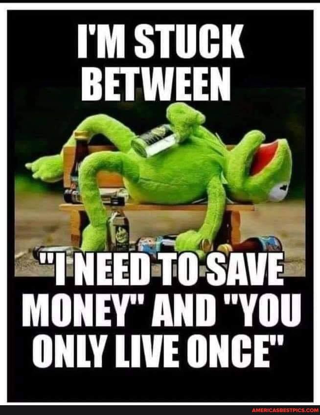 I'M STUCK BETWEEN
NEED SAVE
MONEY" AND "YOU ONLY LIVE ONCE
