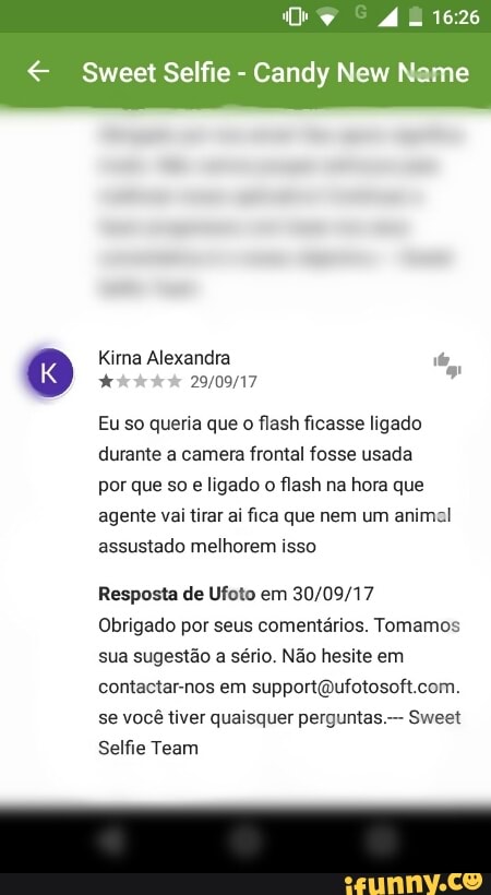 CU RR
€ Sweet Selfie
Candy New Name
Kirna Alexandra ie,
7
Eu so queria que o flash ficasse ligado
durante a camera frontal fosse usada
por que so e ligado
o
flash na hora que
agente vai tirar ai fica que nem um animal
assustado melhorem isso
Resposta de Ufoto em 30/09/17
Obrigado por seus comentários. Tomamos
sua sugestão a sério. Não hesite em
contactar-nos em supportQufotosoft.com.
se você tiver quaisquer perguntas Sweet
Selfie Team