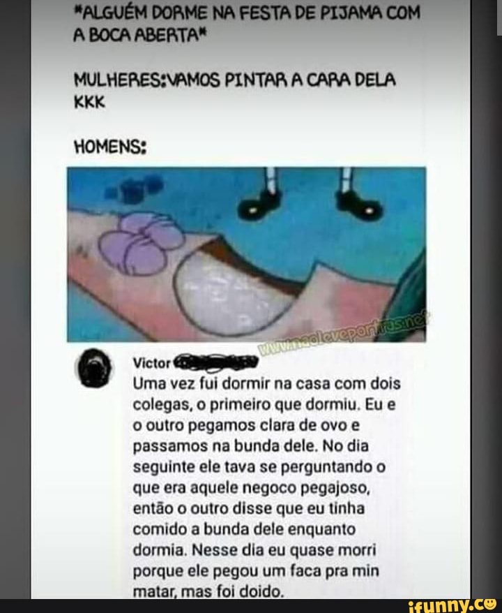 A BOCA ABERTA*
PINTAR A CARA DELA
HOMENS:
Victor
Uma vez fui dormir na casa com dois colegas, o primeiro que dormiu. Eu e o outro pegamos clara de ovo e passamos na bunda dele. No dia seguinte ele tava se perguntando o que era aquele negoco pegajoso, então o outro disse que eu tinha comido a bunda dele enquanto dormia. Nesse dia eu quase morri porque ele pegou um faca pra min matar, mas foi doido.