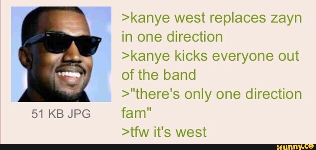 51 KB JPG
>kanye west replaces zayn in one direction
>kanye kicks everyone out of the band
>"there's only one direction
>tfw it's west