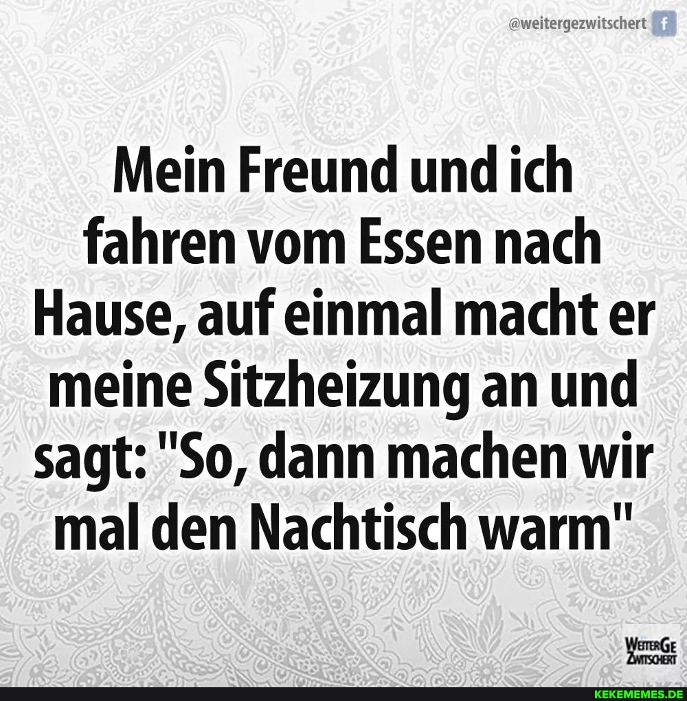 @weitergezwitschert
Mein Freund und ich fahren vom Essen nach
Hause, auf einmal macht er meine Sitzheizung an und sagt: "So, dann machen wir mal den Nachtisch warm"
