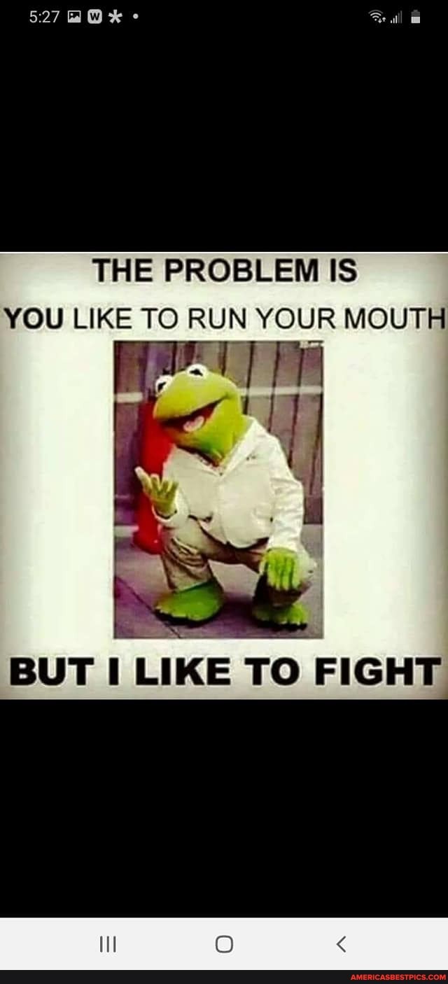 THE PROBLEM IS YOU LIKE TO RUN YOUR MOUTH
BUT LIKE TO FIGHT
