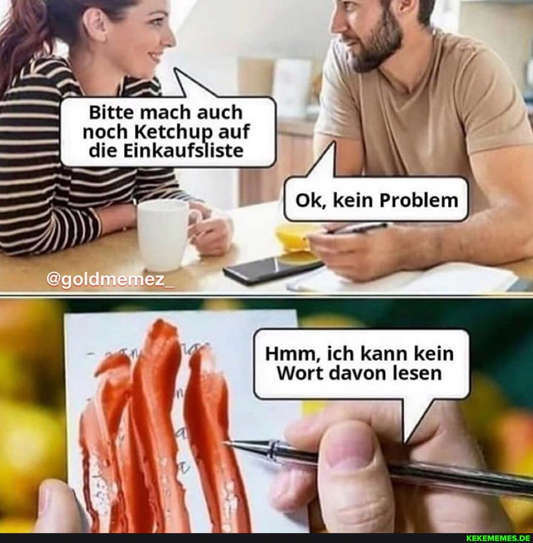 Bitte mach auch noch Ketchup auf die Einkaufsliste
@goldmemez_
Ok, kein Problem I
Hmm, ich kann kein
Wort davon lesen