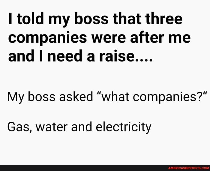 told my boss that three companies were after me and I need a raise....
My boss asked "what companies?"
Gas, water and electricity