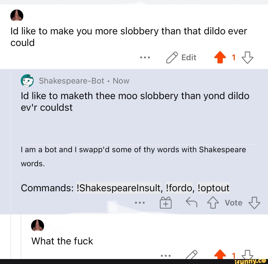 Id like to make you more slobbery than that dildo ever
could
Pet ids
Shakespeare-Bot - Now
Id like to maketh thee moo slobbery than yond dildo ev'r couldst
lam a bot and I swapp'd some of thy words with Shakespeare
words.
Commands: !Shakespearelinsult, !fordo, !optout
Vote
What the fuck her SSS