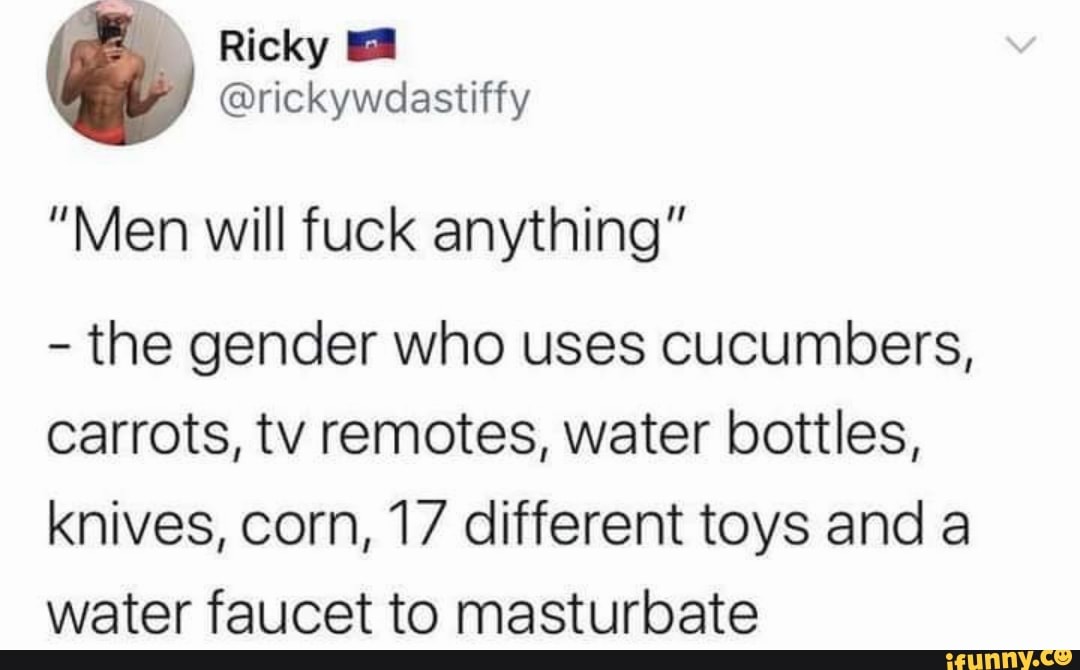Ricky
@rickywoastiffy
"Men will fuck anything"
- the gender who uses cucumbers, carrots, tv remotes, water bottles, knives, corn, 17 different toys and a water faucet to masturbate