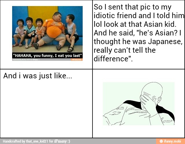 So I sent that pic to my
idiotic friend and I told him
lol look at that Asian kid.
thought he was Japanese,
really can't tell the
difference".
O
"HAHAHA, you funny, I eat you last"
And i was just like...