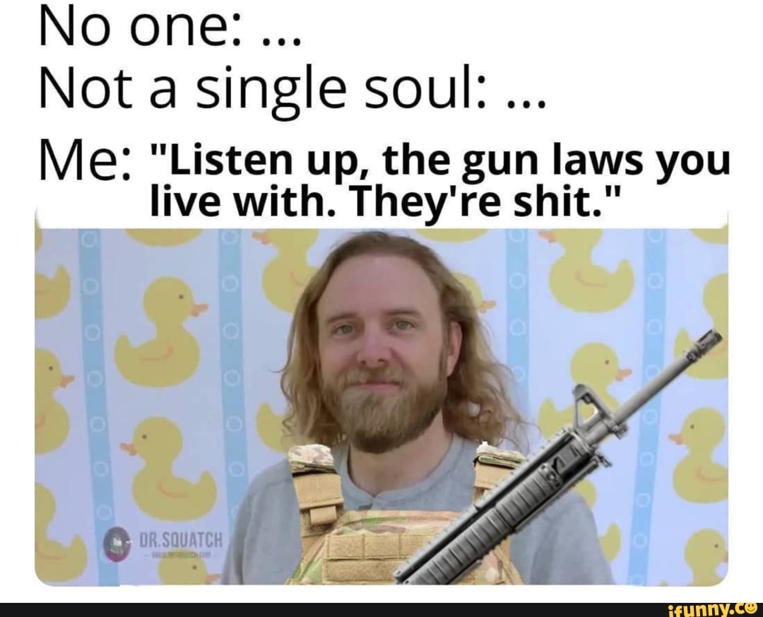 Not a single soul:
Me: "Listen up, the gun laws you
live with. They're shit."