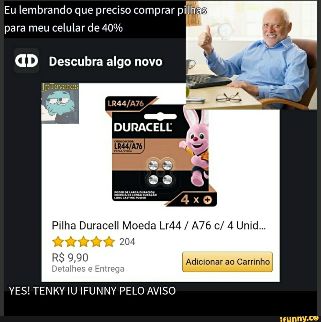 Eu lembrando que preciso comprar pi
para meu celular de 40%
GD Descubra algo novo
DURACELL
Pilha Duracell Moeda Lr44 / c/ 4 Unid...
204
I Adicionar ao Carrinho
RS 9,90
Detalhes e Entrega
YES! TENKY IU IFUNNY PELO AVISO