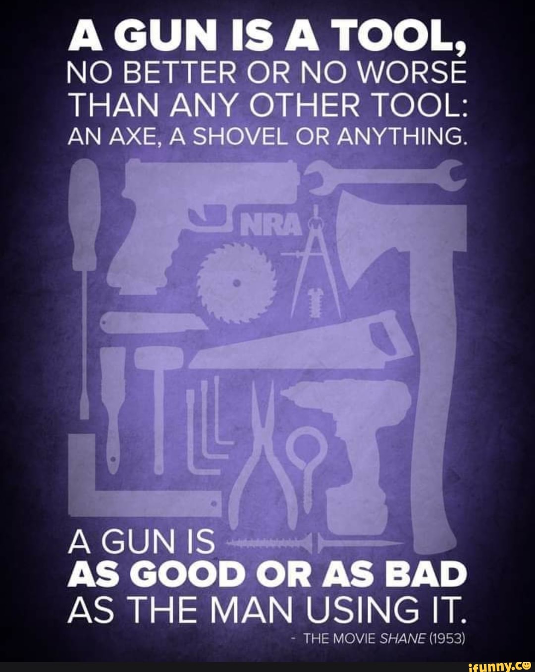 GUN IS TOOL,
NO BETTER OR NO WORSE THAN ANY OTHER TOOL:
AN AXE, SHOVEL OR ANYTHING.
A GUN IS AS GOOD OR AS BAD AS THE MAN USING IT.
- THE MOVIE SHANE (1953)