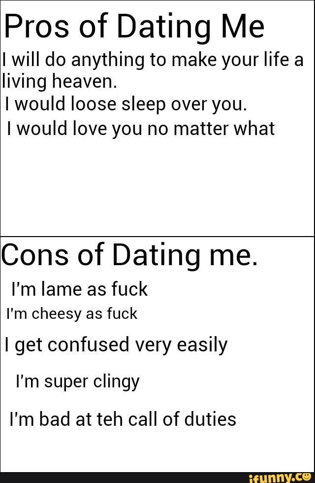 Pros of Dating Me
IwiII do anything to make your life a
living heaven.
Iwould loose sleep over you.
Iwould love you no matter what
Cons of Dating me.
I'm lame as fuck
I'm cheesy as fuck
I get confused very easily
I'm super clingy
I'm bad at teh call of duties