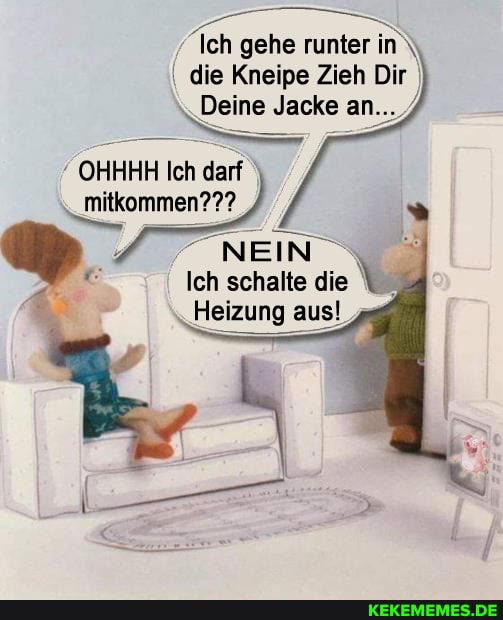 Ich gehe runter in die Kneipe Zieh Dir
Deine Jacke an...
OHHHH Ich darf
\_mitkommen???
NEIN
Ich schalte die
Heizung aus!
