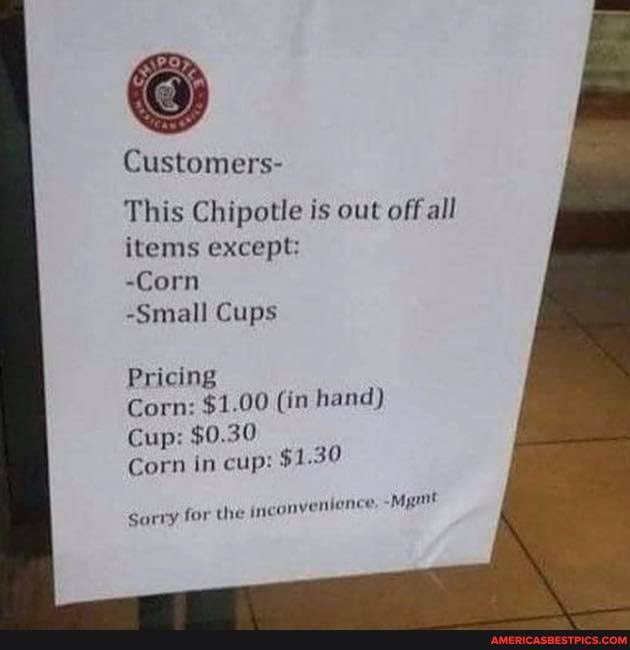 Customers-
This Chipotle is out off all items except:
-Corn
-Small Cups
Pricing
Corn: $1.00 (in hand)
Cup: $0.30
Corn in cup: $1.30
sorry for the inconvenience,