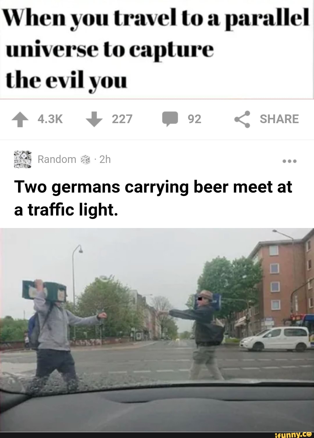 When you travel to a
parallel
universe to capture
the evil you
Two germans carrying beer meet at
a traffic light.