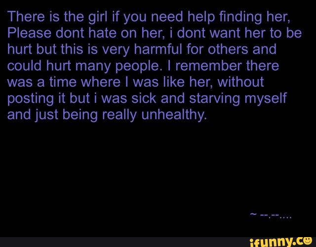 There is the girl if you need help finding her,
Please dont hate on her, i dont want her to be
hurt but this is very harmful for others and
could hurt many people. I remember there
was a time where I was like her, without
posting it but i was sick and starving myself
and just being really unhealthy.