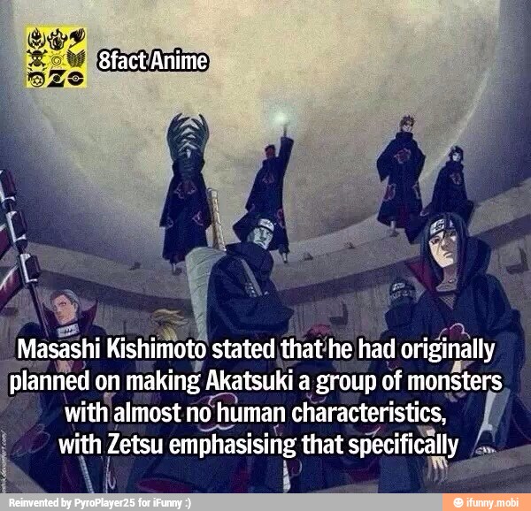 'Mossi Kishimoto stated that'he had originally
planned on
making Akatsuki a group of monsters
with 'almost nohuman characteristics,
with Zetsu emphasising, that specifica
fom
y