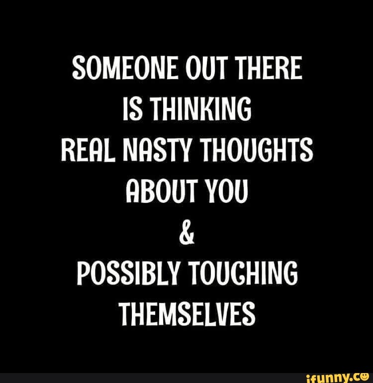 SOMEONE OUT THERE IS THINKING REAL NASTY THOUGHTS ABOUT YOU
POSSIBLY TOUCHING THEMSELVES