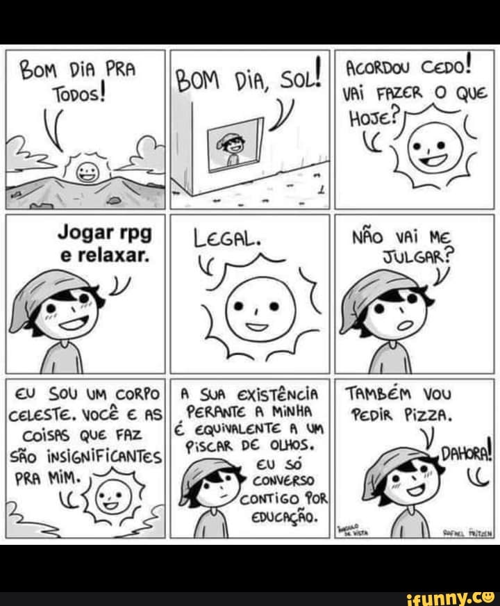Bom Dia PRA
BoM Dia, soul
AcoRdos cepo!
COISAS QUE FAZ São
MIM.
Tovos! vai que
gm -
Jogar rpg II LecaL NÃO vai ME
e relaxar. JULGAR?
I CE
EU Sou uM CORO SuA existência II TAMbÉM Vou celeste. você AS PERANTE MINHA II Pepir Pizza.
É EQUIVALENTE WM
PISCAR DE OLHOS.
eu só
CONVERSO
for
EDUCAÇÃO.