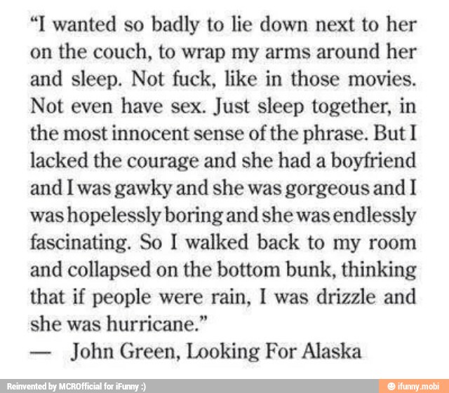 "I wanted so badly to lie down next to her
on
the couch, to wrap my arms around her
and sleep. Not fuck, like in those movies.
Not even
have sex. Just sleep together, in
the most innocent sense of the phrase. But I
lacked the courage and she had a
boyfriend
and I was gawky and she was gorgeous and I
was hopelessly boring and she was endlessly
fascinating. So I walked back to my room
and collapsed on the bottom bunk, thinking
that if people were rain, 1 was drizzle and
she was hurricane."
John Green, Looking For Alaska
