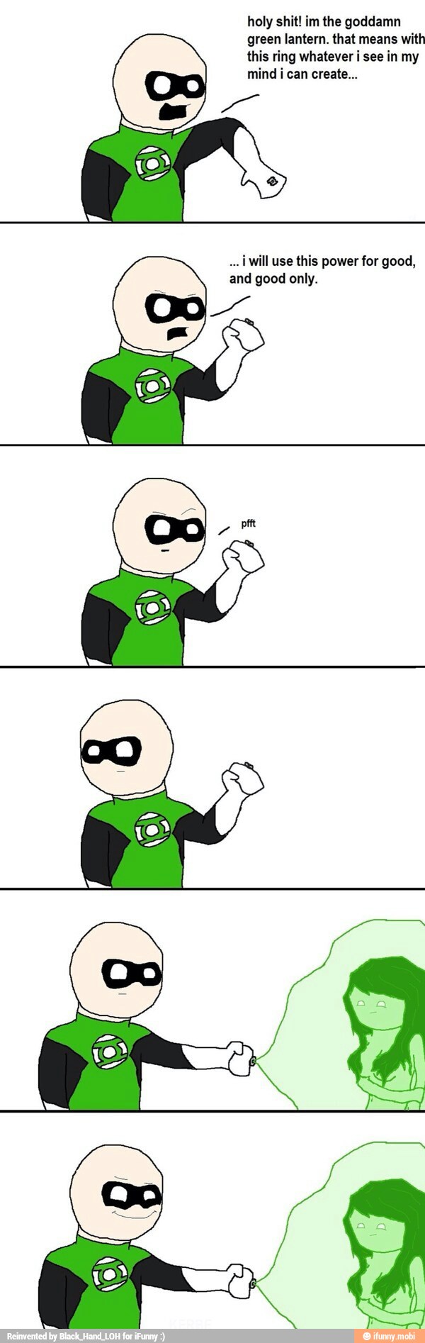 holy shit! im the goddamn
green lantern. that means with
this ring whatever i see in my
mind i can create...
o
iWill use this power for good,
and only.