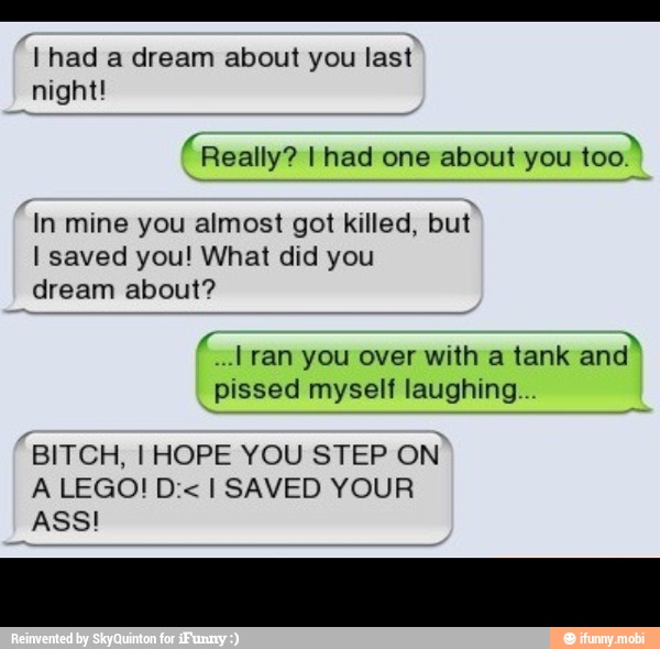 11 had a dream about you last
night!
'Really? I had one about you
too)
mine you almost got killed, but
I saved you! What did you
dream about?
Ea
ran you over with a tank
and"
pissed myself laughing...
"BITCH, I HOPE YOU STEP
ON
ASS!