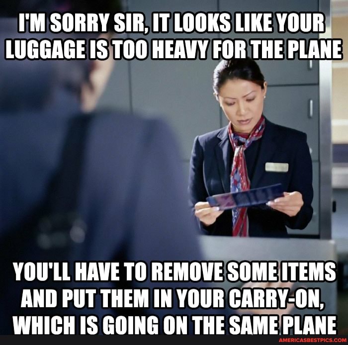 I'M SORRY SIR, IT LOOKS LIKE YOUR LUGGAGE IS TOO HEAVY FOR THE PLANE
YOU'LL HAVE TO REMOVE SOME ITEMS AND PUT THEM IN YOUR CARRY-ON,
WHICH IS GOING ON THE SAME PLANE