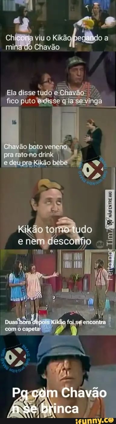 dá
Ch
viu o Kikã
Chavão
Ela disse tudo fico puto disse sevinga I
Chavão boto venená pra drink I e deu pra-Kikão bebe .
tudo
nem
Duas hora Kikão foi se encontra
Pq com Chavão
nse brinca
com capeta