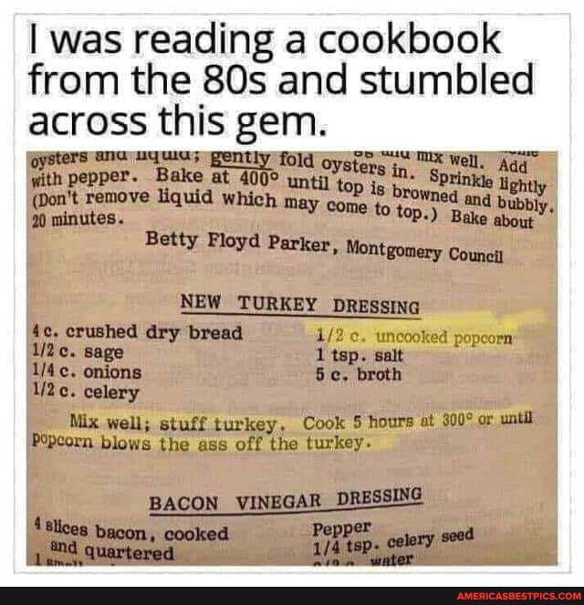 I was reading a cookbook from the and stumbled across this gem.
oysters ana uyuia; gently fold oysigng Well. Aaq" with pepper. Bake at until top is SPtinkle ligh
(Don't remove liquid which may come to to wned and bubbly,
20 minutes. P-) Bake about
Betty Floyd Parker, Montgomery Council
NEW TURKEY DRESSING aalt crushed dry bread sage onions celery
Mix well; stuff turkey, Cook 5 hours at or until
IPepcorn blows the ass off the turkey.
BACON VINEGAR _DRESSING
'Sllces bacon, cooked nd quartered