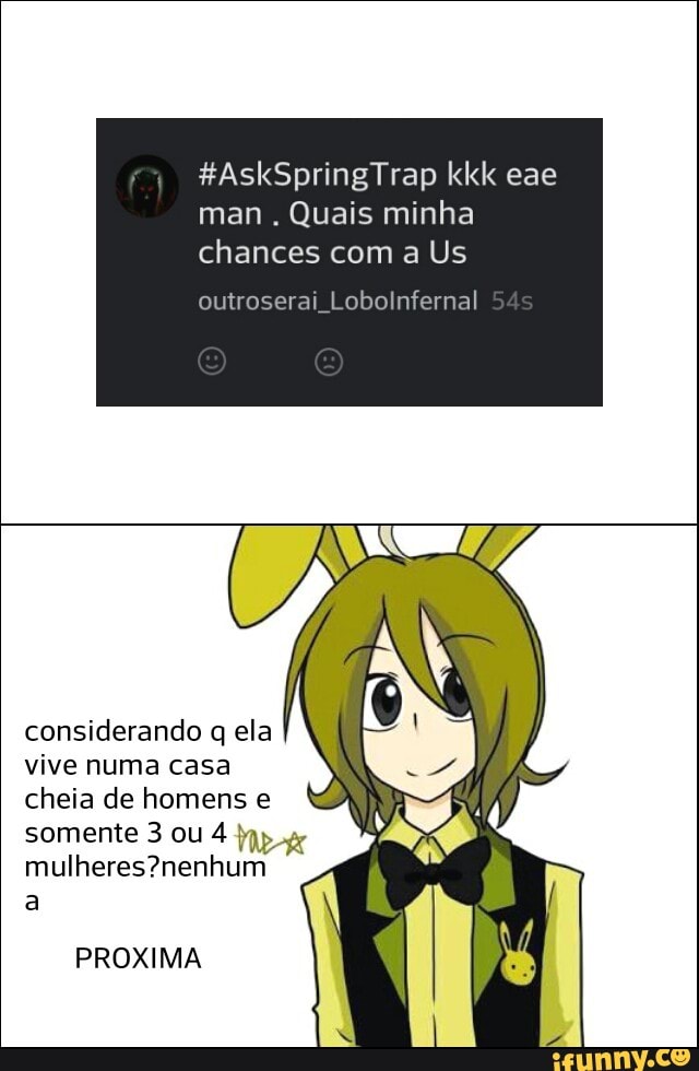 man
Quais minha
chances com a Us
outroserai Lobolnfernal
considerando q ela
vive numa casa
cheia de homens e
somente 3 ou 4
mulheres?nenhum
a
PROXIMA