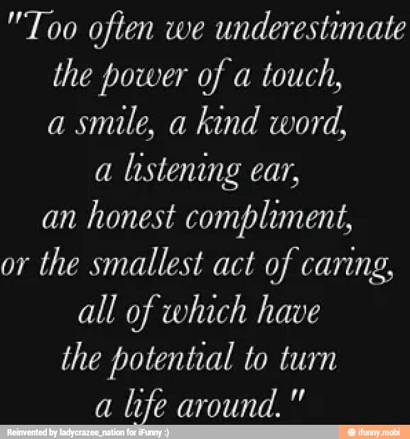 "Too often we
underestimate
the power of a
touch,
a
smile, a
kind word,
a
listening ear,
an
honest compliment,
or
the smallest act of caring,
all of which have
the potential to turn
a
life around."