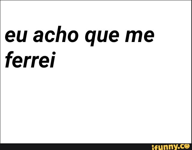 eu acho que me
ferrei