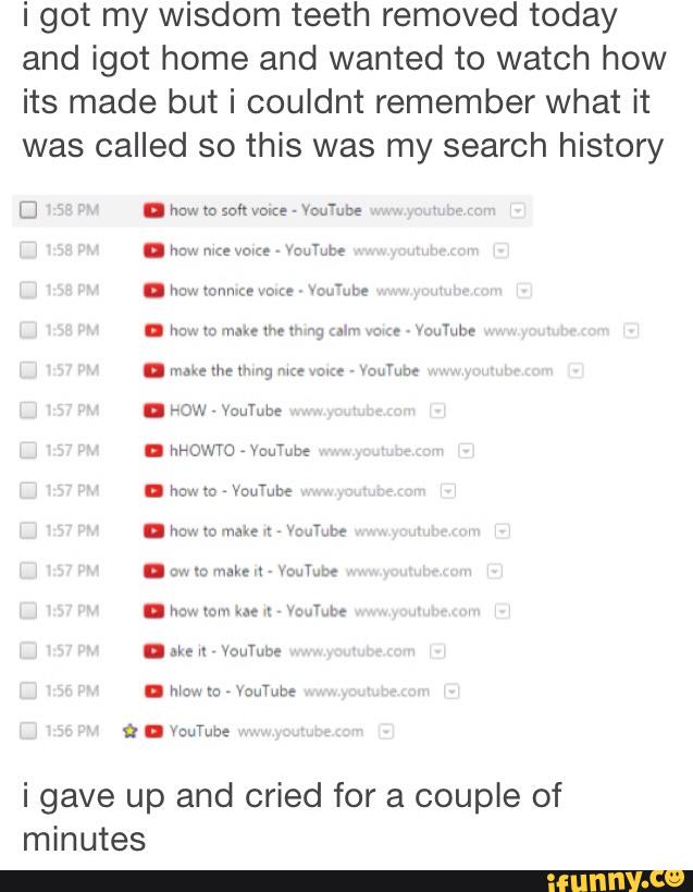 i got my wisdom teeth removed today
and igot home and wanted to watch how
its made but i couldnt remember what it
was called so this was my search history
. m mm m i: mute
i gave up and cried for a couple of
minutes