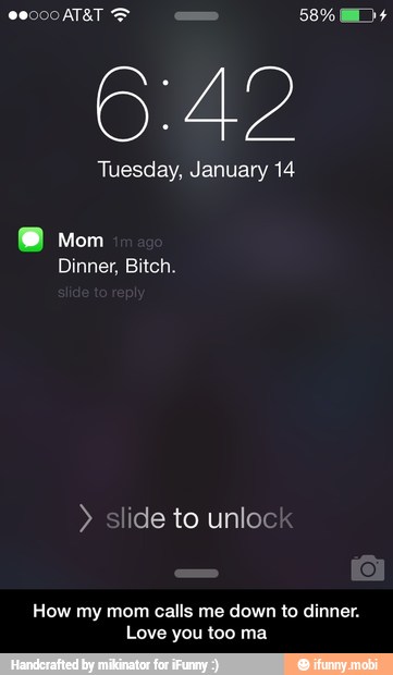 6:42
Tuesday, January 14
Dinner, Bitch. slide to unloc
How my mom calls me down to dinner.
Love you too ma - How my mom calls me down to dinner. Love you too ma