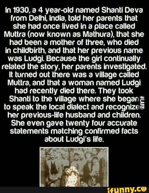 In 1930, a 4 year-old named Shanti Deva
from Delhi, India, told her parents that
she had once lived in a place called
Muttra (now known as Mathura), that she
had been a mother of three, who died
in childbirth, and that her previous name
was Ludgi Because the girl continually
related the story, her parents investigated.
It turned out there was a village called
Muttra, and that a woman named Ludgi
had recently died there. They took
Shanti to the village where she began E
to speak the local dialect and recognizes
her previous-life husband and children.
She even gave twenty four accurate
statements matching confirmed facts
about Ludgi's life.