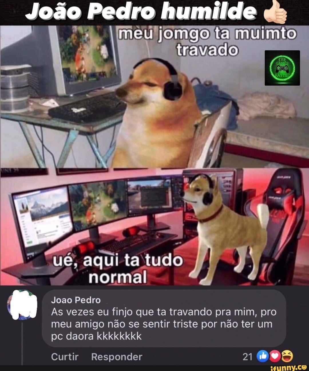 João
João Pedro humilde jomgo ta muimio
travada
"ué, aqui ta tudo normal
Joao Pedro
As vezes eu finjo que ta travando pra mim, pro meu amigo não se sentir triste por não ter um
pc daora kkkkkkkk
Curtir Responder