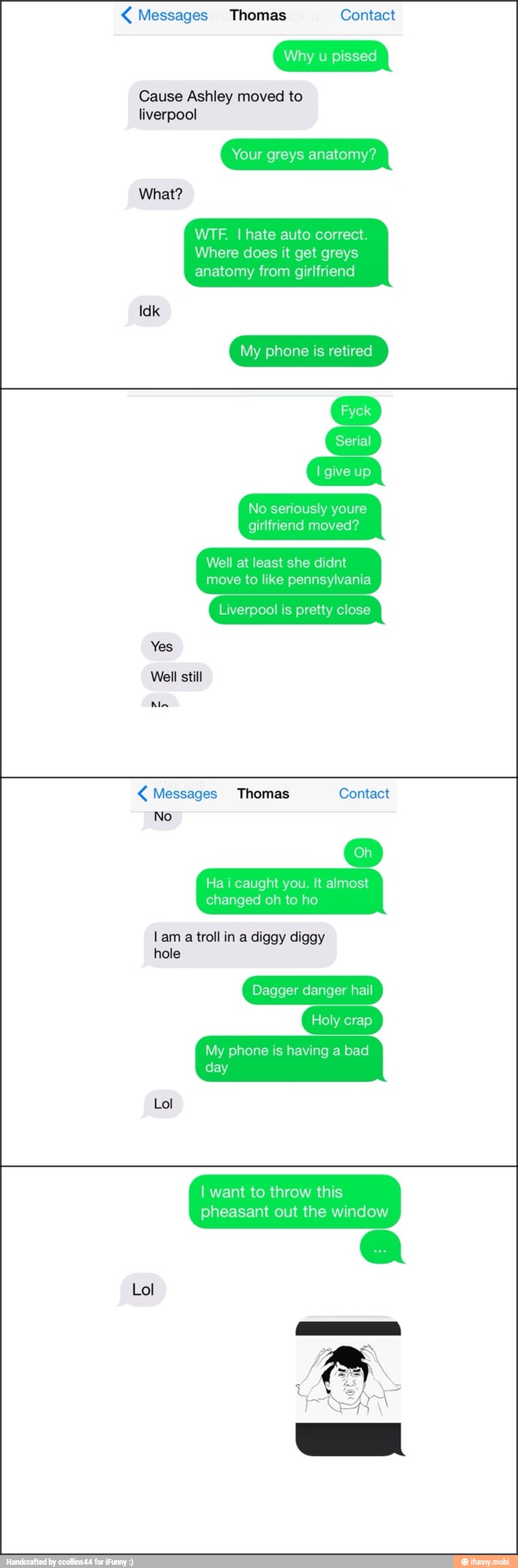 4 Messages Thomas Contact
Why u pissed
Cause Ashley moved to
liverpool
Your greys anatomy?
WTF. I hate auto correct.
Where does it get greys
anatomy from girlfriend
My phone is retired
No seriously youre
girlfriend moved?
Well at least she didnt
move to like pennsylvania
Liverpool is pretty close
Yes
Well still
Ain Messages Thomas
No
Ha i caught you. It almost
changed oh to ho
lam
troll in a diggy diggy
hole
Dagger danger hail
Holy crap