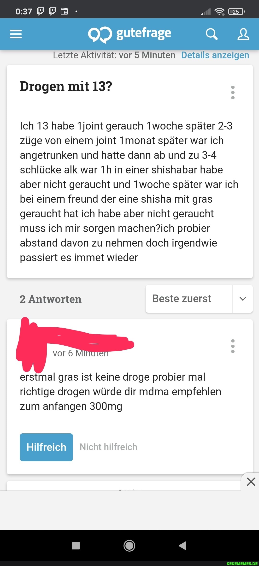 gutefrage
Letzte Aktivität: vor 5 Minuten Details anzeigen
Drogen mit 13?
Ich 13 habe 1joint gerauch Iwoche später 2-3 züge von einem joint Imonat später war ich angetrunken und hatte dann ab und zu 3-4 schlücke alk war in einer shishabar habe aber nicht geraucht und Twoche später war ich bei einem freund der eine shisha mit gras geraucht hat ich habe aber nicht geraucht muss ich mir sorgen probier abstand davon zu nehmen doch irgendwie passiert es immet wieder
2 Antworten Beste zuerst
vor 6 Mi
000
erstmal gras ist keine droge probier mal richtige drogen würde dir mdma empfehlen zum anfangen 300mg
Hilfreich