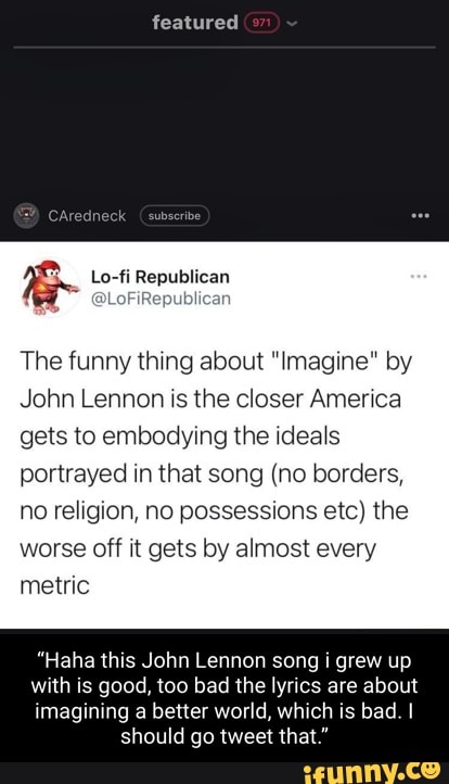featured
SAredneck (subseribe
Lo-fi Republican
~ @lo can
The funny thing about "Imagine" by
John Lennon is the closer America
gets to embodying the ideals portrayed in that song (no borders, no religion, no possessions etc) the worse off it gets by almost every metric
"Haha this John Lennon song i grew up
with is good, too bad the lyrics are about
imagining a better world, which is bad. I should go tweet that."
