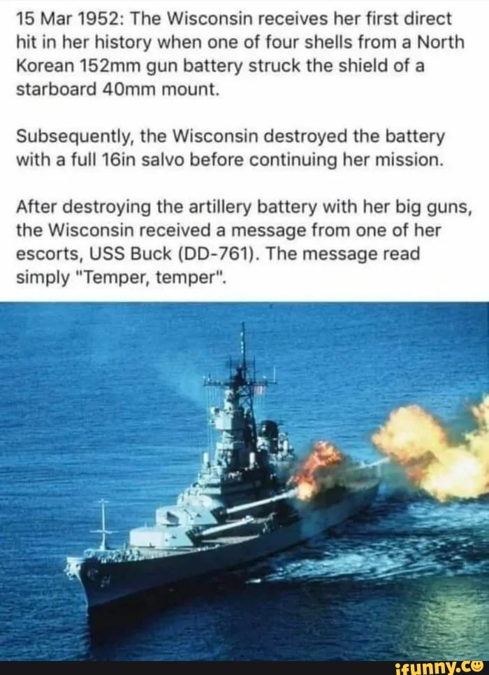 15 Mar 1952: The Wisconsin receives her first direct
hit in her history when one of four shells from a North
Korean 152mm gun battery struck the shield of a
starboard 40mm mount.
Subsequently, the Wisconsin destroyed the battery
with
a full 16in salvo before continuing her mission.
After destroying the artillery battery with her big guns,
the Wisconsin received a message from one of her
escorts, USS Buck (DD-761). The message read
simply "Temper, temper".